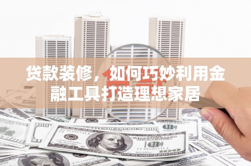 木兰贷款装修，如何巧妙利用金融工具打造理想家居