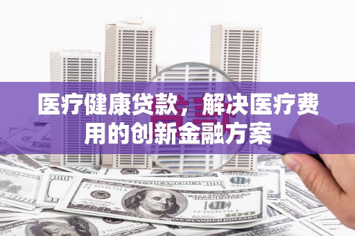 木兰医疗健康贷款，解决医疗费用的创新金融方案